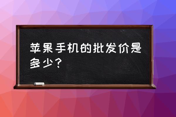 苹果手机的批发价多少 苹果手机的批发价是多少？