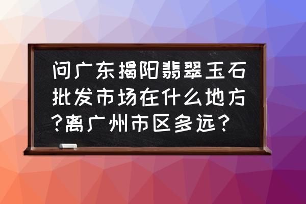 揭阳市的玉器批发市场有几个 问广东揭阳翡翠玉石批发市场在什么地方?离广州市区多远？