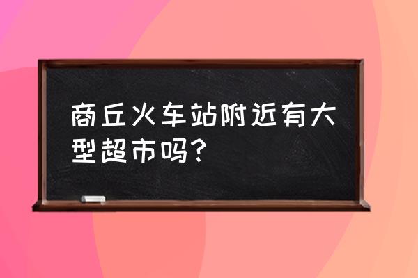 商丘哪里有大超市 商丘火车站附近有大型超市吗？