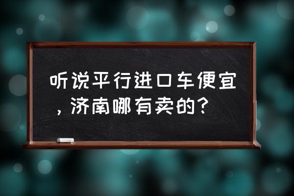 平行进口车哪买便宜 听说平行进口车便宜，济南哪有卖的？