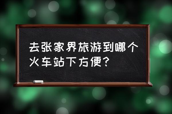 到张家界怎么坐火车 去张家界旅游到哪个火车站下方便？