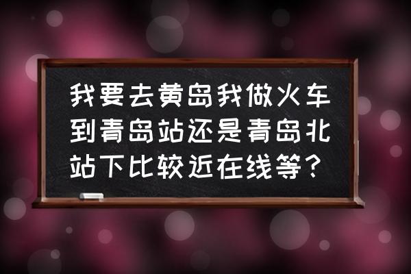 去黄岛应该坐火车到青岛哪里 我要去黄岛我做火车到青岛站还是青岛北站下比较近在线等？