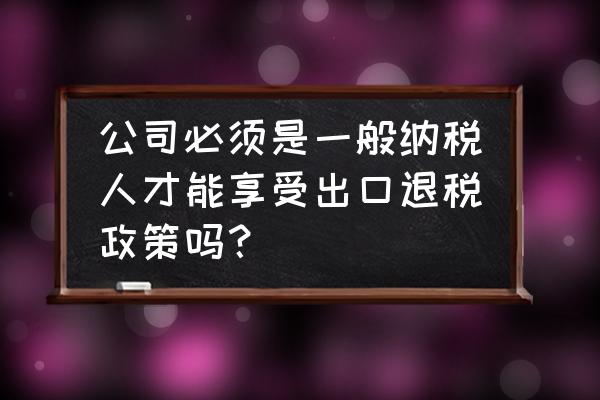 出口退税对一般纳税人的要求吗 公司必须是一般纳税人才能享受出口退税政策吗？