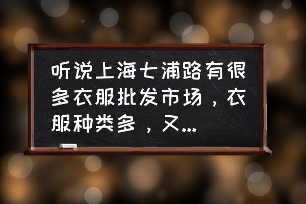 上海七浦路哪个批发市场好 听说上海七浦路有很多衣服批发市场，衣服种类多，又便宜，想起那里看看衣服，好砍价吗?大概在砍到什么价位比较合适？