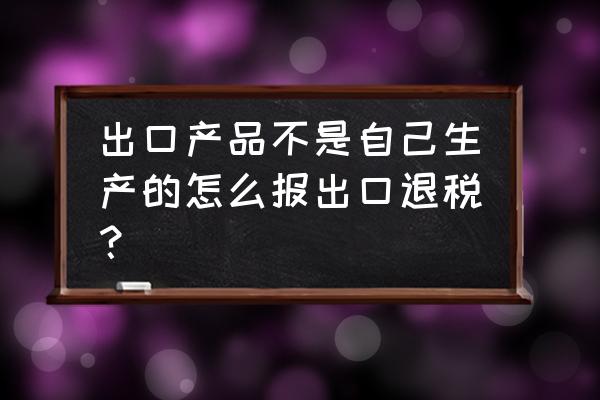 出口退税必须是自己生产的吗 出口产品不是自己生产的怎么报出口退税？