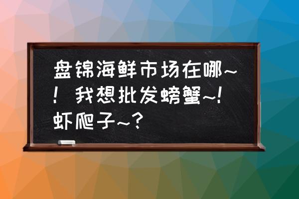 盘锦市蟹批发市场在哪里 盘锦海鲜市场在哪~！我想批发螃蟹~！虾爬子~？