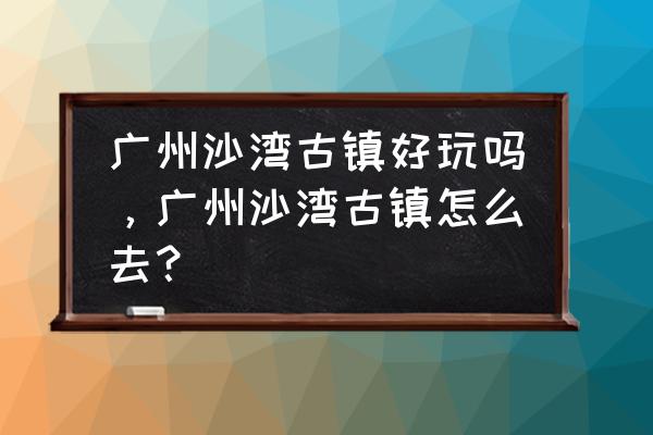 广州沙湾古镇怎么去地铁 广州沙湾古镇好玩吗，广州沙湾古镇怎么去？