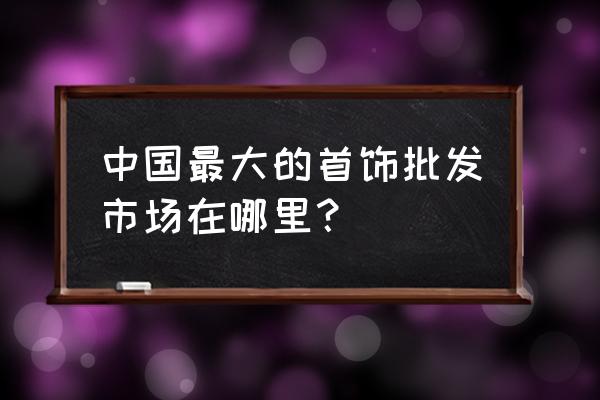 一手饰品批发市场在哪里 中国最大的首饰批发市场在哪里？