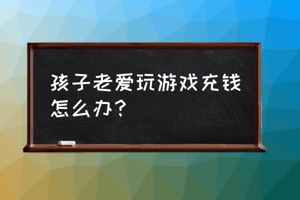 小孩子充钱网游怎么办 孩子老爱玩游戏充钱怎么办？