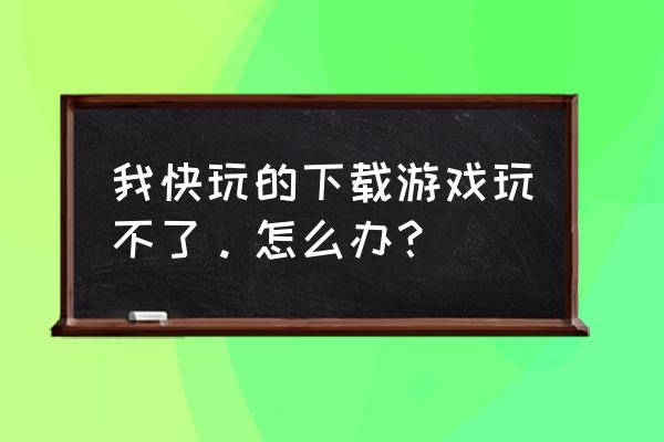 快玩网页游戏玩不了怎么回事啊 我快玩的下载游戏玩不了。怎么办？