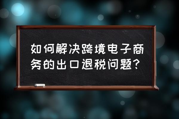 跨境电商b2c如何出口退税 如何解决跨境电子商务的出口退税问题？