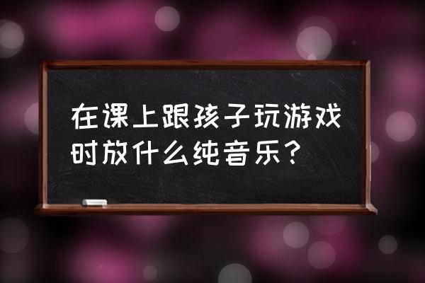 亲子游戏活动配什么音乐好 在课上跟孩子玩游戏时放什么纯音乐？