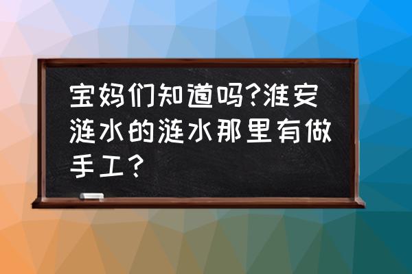 淮安哪里有手工加工活 宝妈们知道吗?淮安涟水的涟水那里有做手工？