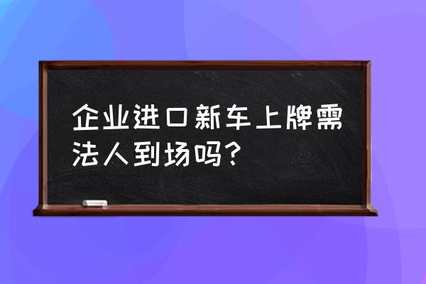 进口车上牌必须本人去吗 企业进口新车上牌需法人到场吗？