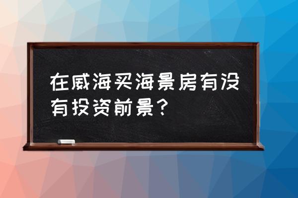 威海海景房值得投资吗 在威海买海景房有没有投资前景？