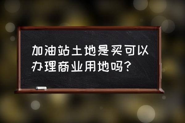 零售商业用地能加加油站吗 加油站土地是买可以办理商业用地吗？