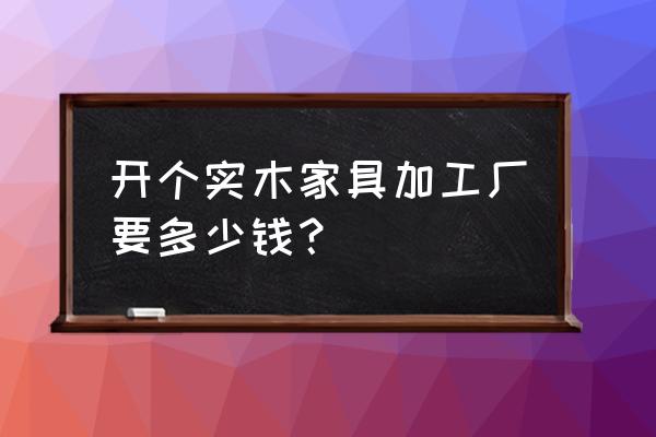 开个实木家具加工厂要多少钱 开个实木家具加工厂要多少钱？