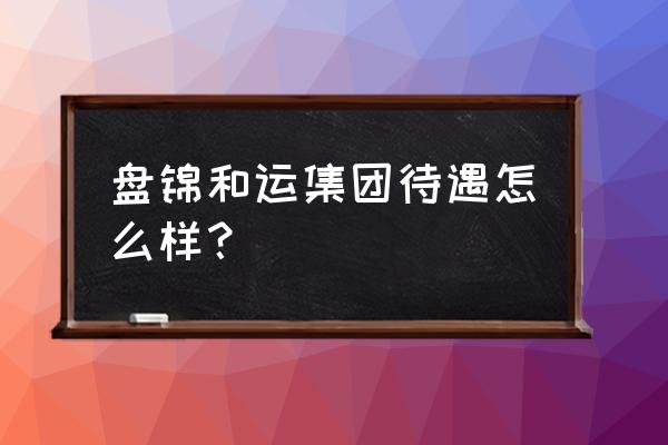 找工作盘锦哪家好 盘锦和运集团待遇怎么样？