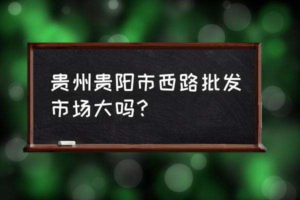 贵阳童鞋批发市场在哪里 贵州贵阳市西路批发市场大吗？