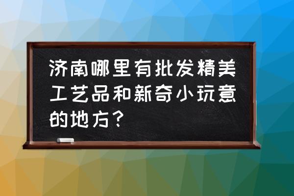 济南市篆刻用品批发厂家在哪里 济南哪里有批发精美工艺品和新奇小玩意的地方？