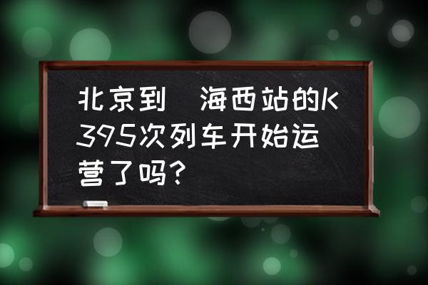 从北京到乌海的火车几点发车 北京到烏海西站的K395次列车开始运营了吗？