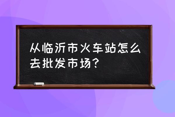 从万家批发市场怎么去火车站 从临沂市火车站怎么去批发市场？