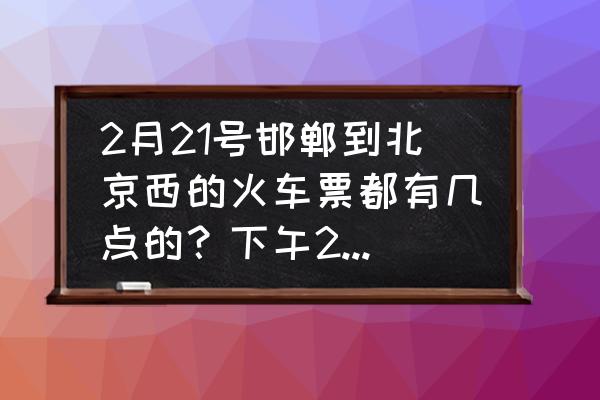 邯郸到北京西站今天几点有车 2月21号邯郸到北京西的火车票都有几点的？下午2:20的有吗？