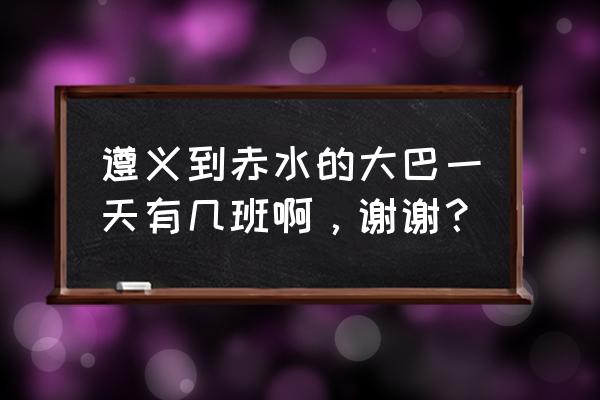 遵义到赤水多少吋间发车 遵义到赤水的大巴一天有几班啊，谢谢？