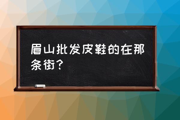 眉山有没有小商品批发市场 眉山批发皮鞋的在那条街？