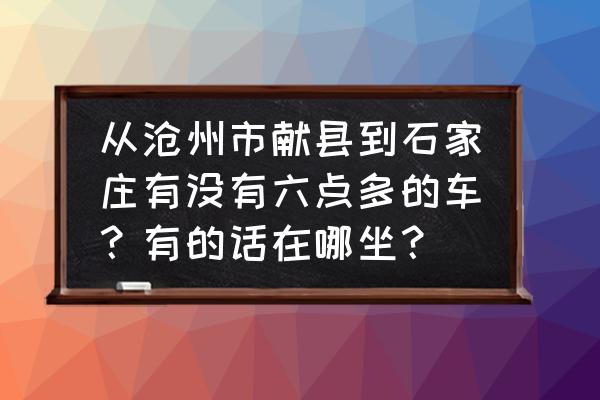 沧州到石家庄车费多少 从沧州市献县到石家庄有没有六点多的车？有的话在哪坐？