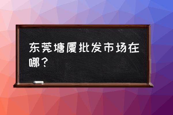 东莞哪里有保健品批发市场 东莞塘厦批发市场在哪？