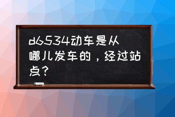 厦门北到南昌动车要经过什么地方 d6534动车是从哪儿发车的，经过站点？