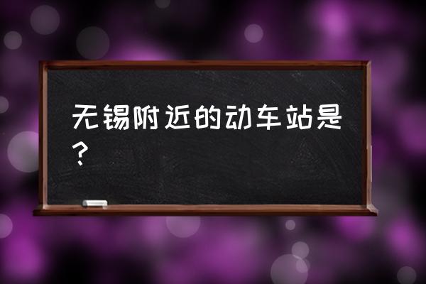 无锡坐动车在哪个站 无锡附近的动车站是？