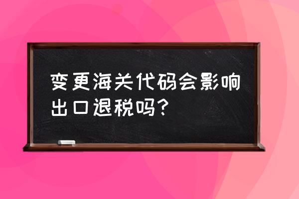 出口退税怎么变更海关代码 变更海关代码会影响出口退税吗？