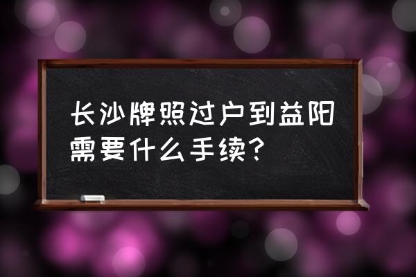 益阳车管所什么时候开工 长沙牌照过户到益阳需要什么手续？