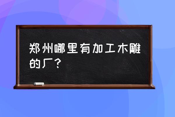 附近有没有木材雕刻加工厂 郑州哪里有加工木雕的厂？