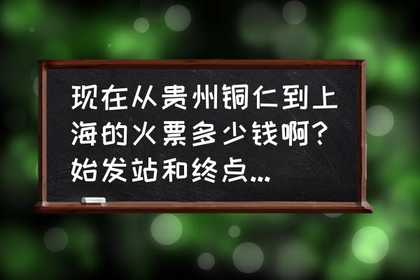 铜仁火车站到上海票价是多少公里 现在从贵州铜仁到上海的火票多少钱啊？始发站和终点站是哪里？要坐多久呢？到铜仁是什么时候？以及什么？