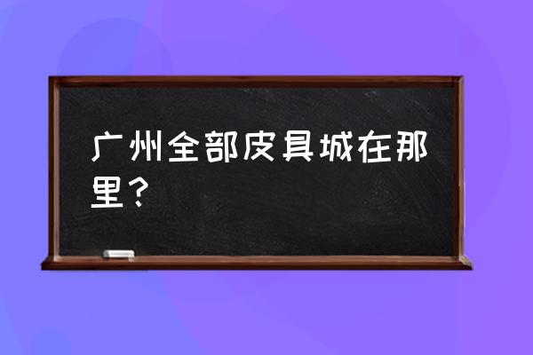 广州哪个皮具批发市场好 广州全部皮具城在那里？