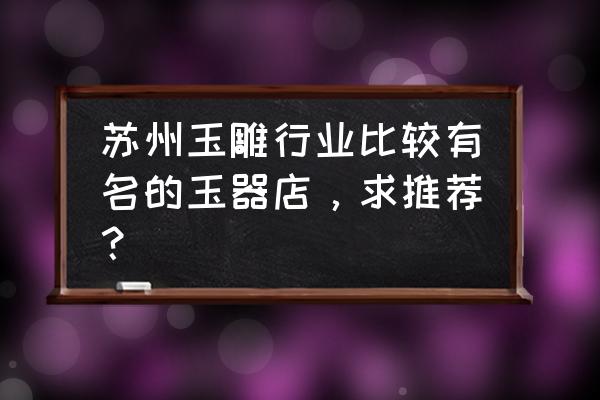 苏州玉石加工在哪里 苏州玉雕行业比较有名的玉器店，求推荐？