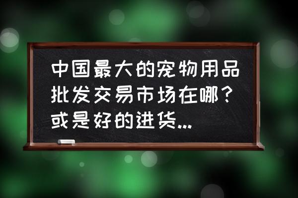 海城哪有宠物用品批发市场 中国最大的宠物用品批发交易市场在哪？或是好的进货渠道在哪？