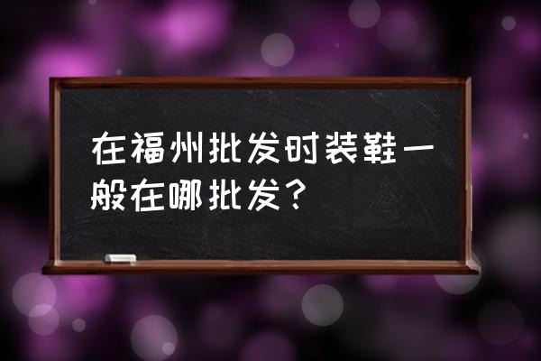 福州童鞋批发市场在哪里 在福州批发时装鞋一般在哪批发？