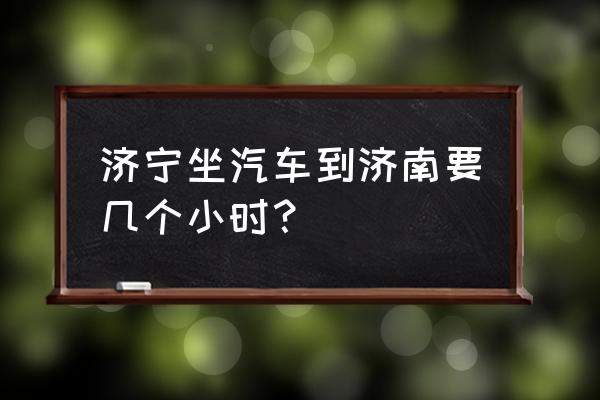 济宁到济南坐车得多长时间 济宁坐汽车到济南要几个小时？