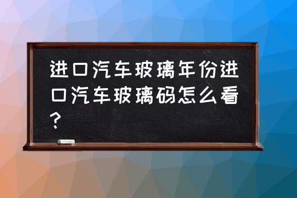 进口车怎样辨别玻璃码 进口汽车玻璃年份进口汽车玻璃码怎么看？