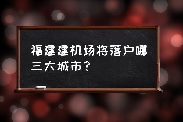 福建霞浦周边哪里有机场 福建建机场将落户哪三大城市？