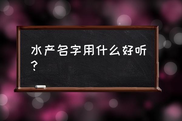 水产加工厂用什么名字 水产名字用什么好听？