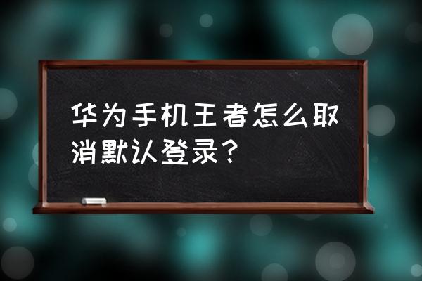 华为手机自动登录游戏怎么关 华为手机王者怎么取消默认登录？