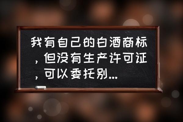 没有生产许可证可以代加工吗 我有自己的白酒商标，但没有生产许可证，可以委托别的厂家生产吗？