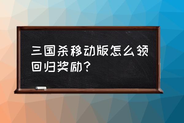 三国杀回归礼包在哪儿 三国杀移动版怎么领回归奖励？