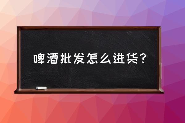 成都哪里有啤酒批发市场 啤酒批发怎么进货？