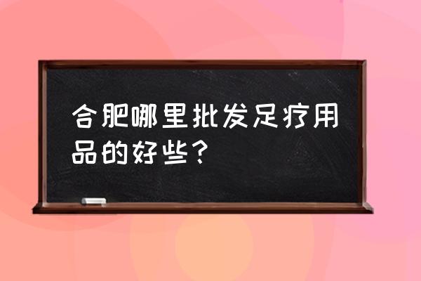 合肥美容美发批发市场在哪里 合肥哪里批发足疗用品的好些？